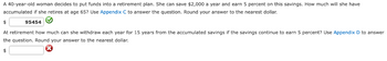 A 40-year-old woman decides to put funds into a retirement plan. She can save $2,000 a year and earn 5 percent on this savings. How much will she have
accumulated if she retires at age 65? Use Appendix C to answer the question. Round your answer to the nearest dollar.
$
95454
At retirement how much can she withdraw each year for 15 years from the accumulated savings if the savings continue to earn 5 percent? Use Appendix D to answer
the question. Round your answer to the nearest dollar.
$