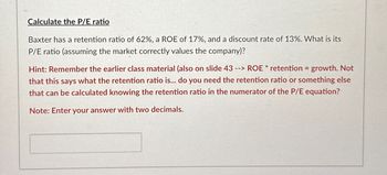 Calculate the P/E ratio
Baxter has a retention ratio of 62%, a ROE of 17%, and a discount rate of 13%. What is its
P/E ratio (assuming the market correctly values the company)?
Hint: Remember the earlier class material (also on slide 43 --> ROE * retention = growth. Not
that this says what the retention ratio is... do you need the retention ratio or something else
that can be calculated knowing the retention ratio in the numerator of the P/E equation?
Note: Enter your answer with two decimals.