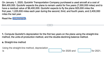 On January 1, 2020, QuickAir Transportation Company purchased a used aircraft at a cost of
$64,400,000. QuickAir expects the plane to remain useful for five years (7,000,000 miles) and to
have a residual value of $6,400,000. QuickAir expects to fly the plane 925,000 miles the
first year, 1,225,000 miles each year during the second, third, and fourth years, and 2,400,000
miles the last year.
Read the requirements.
1. Compute QuickAir's depreciation for the first two years on the plane using the straight-line
method, the units-of-production method, and the double-declining balance method.
a. Straight-line method
Using the straight-line method, depreciation
is
for 2020 and
for 2021.