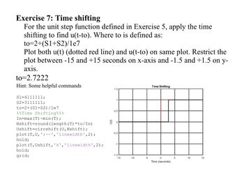 Exercise 7: Time shifting
For the unit step function defined in Exercise 5, apply the time
shifting to find u(t-to). Where to is defined as:
to=2+(S1+S2)/1e7
Plot both u(t) (dotted red line) and u(t-to) on same plot. Restrict the
plot between -15 and +15 seconds on x-axis and -1.5 and +1.5 on y-
axis.
to=2.7222
Hint: Some helpful commands
S1=4111111;
S2=3111111;
to=2+ (S1+S2)/1e7
Time Shifting%%%
In=max (T) -min (T);
Nshift round (length (T) *to/In)
Ushift circshift (U, Nshift);
plot (T, U, 'r--', 'linewidth', 2);
hold;
plot (T, Ushift, 'k', 'linewidth', 2);
hold;
grid;
1.5
1
0.5
号。
-0.5
-1
-1.5
-15
-10
-5
Time Shifting
0
Time (seconds)
5
10
15