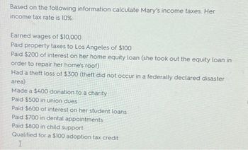 Based on the following information calculate Mary's income taxes. Her
income tax rate is 10%:
Earned wages of $10,000
Paid property taxes to Los Angeles of $100
Paid $200 of interest on her home equity loan (she took out the equity loan in
order to repair her home's roof)
Had a theft loss of $300 (theft did not occur in a federally declared disaster
area)
Made a $400 donation to a charity
Paid $500 in union dues
Paid $600 of interest on her student loans
Paid $700 in dental appointments
Paid $800 in child support
Qualified for a $100 adoption tax credit
I