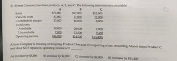 8) Ahmet Company has three products, A, B, and C. The following information is available:
A
B
с
Sales
Variable costs
Contribution margin
Fixed costs:
Avoidable
Unavoidable
Operating income
$70,000
37,000
33,000
10,000
7.000
$16,000
$97,000
51.000
46,000
20,000
12,000
$14.000
$23,000
15,000
8,000
2,000
9.400
$ (3,400)
Ahmet Company is thinking of dropping Product C because it is reporting a loss. Assuming Ahmet drops Product C
and does NOT replace it, operating income will
A) increase by $3,400
B) increase by $2,000
C) decrease by $6,000 D) decrease by $11,400