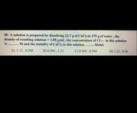 48- A solution is prepared by dissolving 23.7 g of CaCh in 375 g of water, the
density of resulting solution = 1.05 g/ml, the concentration of Cl--- in this solution
is ......... M and the molality of CaCl2 in this solution........
%3D
Molal:
A) 1.12 , 0.568
B) 0.596 , 1.12
C) 0.569 , 0.584
D) 1.22 , 0.56
