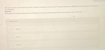 ces
Kyle, Incorporated, owns 75 percent of CRT Company. During the current year, CRT reported net income of $680,000 but paid a total cash dividend of
only $120,000.
Required:
What deferred income tax liability must be recognized in the consolidated balance sheet? Assume the tax rate is 21 percent.
Multiple Choice
O
$37,950
$34,710
$30,870