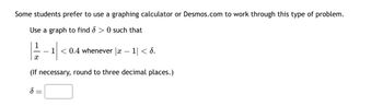 Some students prefer to use a graphing calculator or Desmos.com to work through this type of problem.
Use a graph to find > 0 such that
1 < 0.4 whenever |x-1|< 6.
(If necessary, round to three decimal places.)
S
X
=