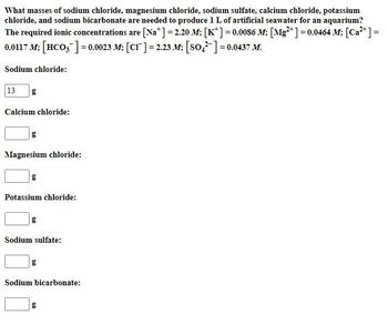 What masses of sodium chloride, magnesium chloride, sodium sulfate, calcium chloride, potassium
chloride, and sodium bicarbonate are needed to produce 1 L of artificial seawater for an aquarium?
The required ionic concentrations are [Na] = 2.20 M; [K] = 0.0086 M; [Mg2+] = 0.0464 M; [Ca2+] =
0.0117 M; [HCO3]=0.0023 M; [CI] = 2.23 M; [SO-] = 0.0437 M.
Sodium chloride:
13
g
Calcium chloride:
g
Magnesium chloride:
g
Potassium chloride:
Sodium sulfate:
g
Sodium bicarbonate:
g
b0