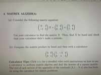 4. MATRIX ALGEBRA:
(a) Consider the following matrix equation:
5 6
X +
Use your calculator to find the matrix X. Then, find X by hand and check
that your calculator didn't make a mistake.
(b) Compute the matrix product by hand and then with a calculator:
3.
-2 4
1
Calculator Tips: Click here for a detailed video with instructions on how to use
a calculator to perform matrix algebra and find the inverse of a square matrix.
The end of each section of the appendix of the textbook (A.1- A.4) also has hints
on using the calculator for matrix problems.
