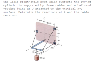 The light right-angle boom which supports the 400-kg
cylinder is supported by three cables and a ball-and
-socket joint at O attached to the vertical x-y
surface. Determine the reactions at O and the cable
tensions.
