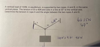 A vertical load of 100N, in equilibrium, is supported by two ropes, A and B, in the same
vertical plane. The tension in B is 40N and acts in a line at 30° to the vertical axis.
Determine the tension in rope A and the angle between the two ropes A and B.
30°
402/4
68.350
47°
İDON X 9.81.981 N