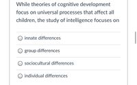 While theories of cognitive development
focus on universal processes that affect all
children, the study of intelligence focuses on
O innate differences
O group differences
O sociocultural differences
O individual differences
