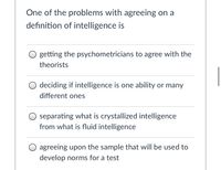 One of the problems with agreeing on a
definition of intelligence is
getting the psychometricians to agree with the
theorists
O deciding if intelligence is one ability or many
different ones
O separating what is crystallized intelligence
from what is fluid intelligence
O agreeing upon the sample that will be used to
develop norms for a test
