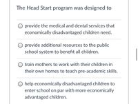 The Head Start program was designed to
provide the medical and dental services that
economically disadvantaged children need.
O provide additional resources to the public
school system to benefit all children.
train mothers to work with their children in
their own homes to teach pre-academic skills.
O help economically disadvantaged children to
enter school on par with more economically
advantaged children.
