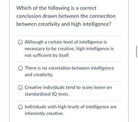 Which of the following is a correct
conclusion drawn between the connection
between creativity and high intelligence?
O Although a certain level of intelligence is
necessary to be creative, high intelligence is
not sufficient by itself.
There is no correlation between intelligence
and creativity.
O Creative individuals tend to score lower on
standardized IQ tests.
O Individuals with high levels of intelligence are
inherently creative.
