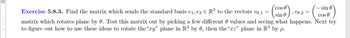 COS
sin
Exercise 5.8.3. Find the matrix which sends the standard basis e₁,e2 € R² to the vectors v0,1
matrix which rotates plane by 0. Test this matrix out by picking a few different values and seeing what happens. Next try
to figure out how to use these ideas to rotate the“xy” plane in R³ by 0, then the“xz” plane in R³ by p.
2
sin
COD)
COS
v0,2 =
