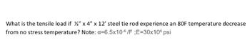 What is the tensile load if %2" x 4" x 12' steel tie rod experience an 80F temperature decrease
from no stress temperature? Note: a=6.5x10-6/F ;E=30x106 psi