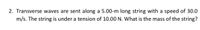 2. Transverse waves are sent along a 5.00-m long string with a speed of 30.0
m/s. The string is under a tension of 10.00 N. What is the mass of the string?
