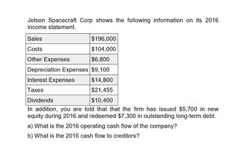 Jetson Spacecraft Corp shows the following information on its 2016
income statement.
Sales
Costs
Other Expenses
$196,000
$104,000
$6,800
Depreciation Expenses $9,100
Interest Expenses
Taxes
$14,800
$21,455
$10,400
Dividends
In addition, you are told that that the firm has issued $5,700 in new
equity during 2016 and redeemed $7,300 in outstanding long-term debt.
a) What is the 2016 operating cash flow of the company?
b) What is the 2016 cash flow to creditors?