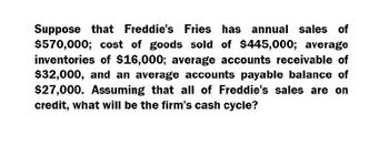 Suppose that Freddie's Fries has annual sales of
$570,000; cost of goods sold of $445,000; average
inventories of $16,000; average accounts receivable of
$32,000, and an average accounts payable balance of
$27,000. Assuming that all of Freddie's sales are on
credit, what will be the firm's cash cycle?