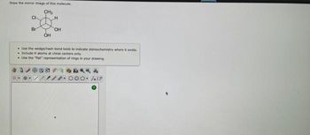 Draw the mirror image of this molecule.
CH₂
CI
Br
OH
H
OH
Use the wedge/hash bond tools to indicate stereochemistry where it exists.
. Include H atoms at chiral centers only.
Use the "flat" representation of rings in your drawing.
LIF