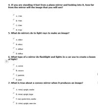 4. If you are standing 4 feet from a plane mirror and looking into it, how far
from the mirror will the image that you will see?
A. 2 feet
B. 4 feet
C. 6 feet
D. 8 feet
5. What do mirrors do to light rays to make an image?
A. reflect
B. refract
C. diffract
D. diffuse
6. What type of a mirror do flashlight and lights in a car use to create a beam
of light?
А. сonvex
B. concave
C. parabolic
D. plane
7. What is true about a convex mirror when it produces an image?
A. virtual, upright, smaller
B. virtual, upright, larger
C. real, upside down, smaller
D. virtual, upright, same size
