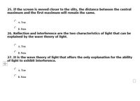 25. If the screen is moved closer to the slits, the distance between the central
maximum and the first maximum will remain the same.
A. True
В. Fate
26. Reflection and interference are the two characteristics of light that can be
explained by the wave theory of light.
A. True
В. Falbe
27. It is the wave theory of light that offers the only explanation for the ability
of light to exhibit interference.
A. True
B. False

