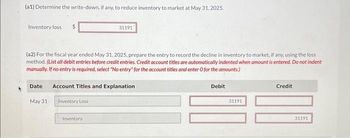 (a1) Determine the write-down, if any, to reduce inventory to market at May 31, 2025.
Inventory loss $
(a2) For the fiscal year ended May 31, 2025, prepare the entry to record the decline in inventory to market, if any, using the loss
method. (List all debit entries before credit entries. Credit account titles are automatically indented when amount is entered. Do not indent
manually. If no entry is required, select "No entry" for the account titles and enter O for the amounts.)
Date
May 31
31191
Account Titles and Explanation
Inventory Loss
Inventory
Debit
31191
Credit
31191