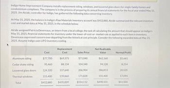 Indigo Home Improvement Company installs replacement siding, windows, and louvered glass doors for single-family homes and
condominium complexes. The company is in the process of preparing its annual financial statements for the fiscal year ended May 31,
2025. Jim Alcide, controller for Indigo, has gathered the following data concerning inventory.
At May 31, 2025, the balance in Indigo's Raw Materials Inventory account was $452,880. Alcide summarized the relevant inventory
cost and market data at May 31, 2025, in the schedule below.
Alcide assigned Patricia Devereaux, an intern from a local college, the task of calculating the amount that should appear on Indigo's
May 31, 2025, financial statements for inventory under the lower-of-cost-or-market rule as applied to each item in inventory.
Devereaux expressed concern over departing from the historical cost principle. Consider the following expanded data at May 31,
2025. Assume Indigo uses LIFO inventory costing.
Aluminum siding
Cedar shake siding
Louvered glass doors
Thermal windows
Total
Cost
$77,700
95,460
124,320
Replacement
Cost
$69,375
88,134
137,640
155,400
139,860
$452,880 $435,009
Sales Price
$71,040
104,340
206,904
171,828
$554,112
Net Realizable
Value
$62,160
94,128
186,813
155,400
$498,501
Normal Profit
$5,661
8,214
20,535
17,094
$51,504