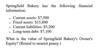 Springfield Bakery has the following financial
information:
•
Current assets: $7,500
. Fixed assets: $15,800
•
.
Current liabilities: $5,200
Long-term debt: $7,100
What is the value of Springfield Bakery's Owner's
Equity? (Round to nearest penny.)