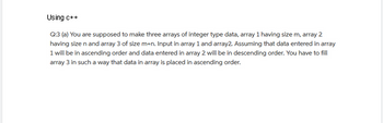 Using c++
Q:3 (a) You are supposed to make three arrays of integer type data, array 1 having size m, array 2
having size n and array 3 of size m+n. Input in array 1 and array2. Assuming that data entered in array
1 will be in ascending order and data entered in array 2 will be in descending order. You have to fill
array 3 in such a way that data in array is placed in ascending order.