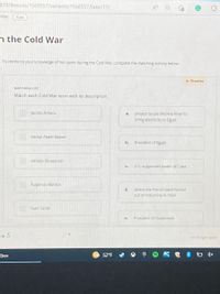 339/lessons/1560557/variants/1560557/take/11/
A
War
5 pts
n the Cold War
To reinforce your knowledge of hot spots during the Cold War, complete the matching activity below.
* Practice
MATCHING LIST
Match each Cold War term with its description.
Jacobo Árbenz
project to use the Nile River to
a.
bring electricity to Egypt
Gamal Abdel Nasser
b.
President of Egypt
Alfredo Stroessner
C.
U.S-supported leader of Cuba
Fulgencio Batista
d.
where the French were forced
out of Indochina in 1954
Suez Canal
e.
President of Guatemala
panes sadlue Y
Kbox
52°F
