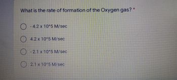 What is the rate of formation of the Oxygen gas? *
O
- 4.2 x 10^5 M/sec
4.2 x 10^5 M/sec
-2.1 x 10^5 M/sec
2.1 x 10^5 M/sec