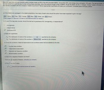 Mars Inc. says that until very recently yellow candies made up 20% of its milk chocolate M&M's, red another 20%, and orange, blue, and green 10% each. The rest are brown. O
his way home from work the day he was writing these exercises, one of the authors bought a bag of M&M's. He got 30 yellow, 22 red, 11 orange, 13 blue, 7 green, 20 brown. Is
this sample consistent with the company's stated proportions? Test an appropriate hypothesis and state your conclusion. Complete parts a through g below.
a) If the M&M's are packaged in the stated proportions, how many of each color should the author have been expected to get in his bag?
20.6 Yellow, 20.6 Red, 10.3 Orange, 10.3 Blue, 10.3 Green, and 30.9 Brown
(Type integers or decimals rounded to one decimal place as needed.)
b) To see if the bag was unusual, should the test be for goodness-of-fit, homogeneity, or independence?
Homogeneity
Independence
Goodness-of-fit
B
c) State the hypotheses.
Ho: The distribution of colors of the candies is
specified by the company.
HA: The distribution of colors of the candies is different than specified by the company.
d) Check the conditions. Select all assumptions and conditions below that are satisfied by the data.
A. Counted data condition
B. Independence assumption
C. Expected cell frequency condition
D. Randomization condition
e) How many degrees of freedom are there?
There are 5 degrees of freedom. (Simplify your answer.)
f) Find x and the P-value.
x² =
H
as
(Round to two decimal places as needed.)