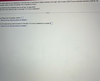 A waiter believes the distribution of his tips has a model that is slightly skewed to the right, with a mean of $9.70 and a standard deviation of $4.60. He
usually waits on about 40 parties over a weekend of work.
a) Estimate the probability that he will earn at least $450.
b) How much does he earn on the best 1% of such weekends?
a) P(tips from 40 parties > $450) =
(Round to four decimal places as needed.)
BRIXES
b) The total amount that he earns on the best 1% of such weekends is at least S
(Round to two decimal places as needed.)