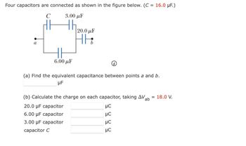 Four capacitors are connected as shown in the figure below. (C = 16.0 μF.)
C
3.00 με
th
a
6.00 με
|20.0 με
HE
(a) Find the equivalent capacitance between points a and b.
μF
(b) Calculate the charge on each capacitor, taking AV ab = 18.0 V.
20.0 μF capacitor
μC
6.00 μF capacitor
3.00 μF capacitor
capacitor C
5 5 5 5