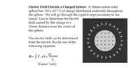 Electric Field Outside a Charged Sphere: A 10mm-radius solid
sphere has +10 x 10-10 C of charge distributed uniformly throughout
the sphere. We will go through the explicit steps necessary to use
Gauss' Law to determine the electric
field caused by this charge at a
15mm distance from the center of
the sphere.
The electric field can be determined
from the electric flux by use of the
following equation:
= [ Ē - dÃ= Lenctosed
(Gauss' Law)
