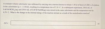 A constant-volume calorimeter was calibrated by carrying out a reaction known to release 1.18 kJ of heat in 0.500 L of solution
in the calorimeter (q = -1.18 kJ), resulting in a temperature rise of 2.10 °C. In a subsequent experiment, 250.0 mL of
0.40 M HClO₂ (aq) and 250.0 mL of 0.40 M NaOH(aq) were mixed in the same calorimeter and the temperature rose by
6.70 °C. What is the change in the internal energy of the reaction mixture as a result of the neutralization reaction?
AU=
kJ