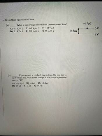 4. Given these equipotential lines,
What is the average electric field between these lines?
A) 0.1 V/m↑ B) 0.9 V/m ↑ C) 10 V/m ↑
D) 0.1 V/m E) 0.9 V/m F) 10 V/m↓
(b)
If you moved a -4.7 μC charge from the top line to
the bottom line, what is the change in the charge's potential
energy PE?
A) -14.1 μJ B) -3 μJ C) -0.6μJ
D) 0.6J E) 3μJ F) 14.1 μJ
0.3m
-4.7μC
5V
2V