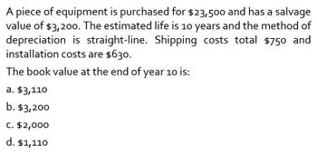 A piece of equipment is purchased for $23,500 and has a salvage
value of $3,200. The estimated life is 10 years and the method of
depreciation is straight-line. Shipping costs total $750 and
installation costs are $630.
The book value at the end of year 10 is:
a. $3,110
b. $3,200
C. $2,000
d. $1,110