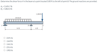 Determine the shear force V in the beam at a point located 3.00 ft to the left of point B. The ground reactions are provided.
Ay = 2,635.7 lb
By = 4,864.3 lb
1,200 lb
450 lb/ft
B
C
14 ft
6 ft
O -2491 lb
O -1663 lb
O -1461 Ib
O -2314 lb
O -1905 lb
