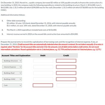 On December 31, 2023, Novak Inc., a public company, borrowed $3 million at 10% payable annually to finance the construction of a
new building. In 2024, the company made the following expenditures related to this building structure: March 1, $516,000; June 1,
$612,000; July 1, $1.5 million (of which $390,000 was for the roof); December 1, $1.5 million (of which $738,000 was for the building
HVAC).
Additional information follows:
1.
2.
3.
Other debt outstanding:
$3-million, 10-year, 12% bond, dated December 31, 2016, with interest payable annually
$1.5-million, six-year, 10% note, dated December 31, 2020, with interest payable annually
The March 1, 2024 expenditure included land costs of $156,000.
Interest revenue earned in 2024 on the unused idle construction loan amounted to $54,000.
Prepare the journal entry to record the capitalization of borrowing costs and the recognition of interest expense, if any, at
December 31, 2024. (Credit account titles are automatically indented when the amount is entered. Do not indent manually. If no entry is
required, select "No Entry" for the account titles and enter O for the amounts. List all debit entries before credit entries. Do not round
intermediate calculations. Round capitalization rate to 2 decimal places, e.g. 52.75% and final answers to O decimal places, e.g. 5,275.)
Account Titles and Explanation
Buildings-Structure
Interest Expense
Buildings-Roof
Buildings-HVAC
Cash
Debit
Credit
1000