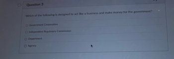 Question 3
Which of the following is designed to act like a business and make money for the government?
O Government Corporation
O Independent Regulatory Commission
O Department
O Agency