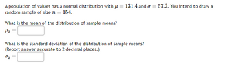 A population of values has a normal distribution with μ = 131.4 and σ =
random sample of size n = 154.
What is the mean of the distribution of sample means?
H₂ =
What is the standard deviation of the distribution of sample means?
(Report answer accurate to 2 decimal places.)
01
57.2. You intend to draw a