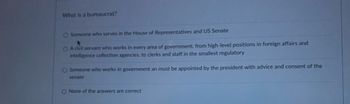 What is a bureaucrat?
Someone who serves in the House of Representatives and US Senate
O A civil servant who works in every area of government: from high-level positions in foreign affairs and
intelligence collection agencies, to clerks and staff in the smallest regulatory
O Someone who works in government an must be appointed by the president with advice and consent of the
senate
O None of the answers are correct