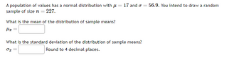 A population of values has a normal distribution with μ =
sample of size n = 227.
What is the mean of the distribution of sample means?
fly =
17 and o = 56.9. You intend to draw a random
What is the standard deviation of the distribution of sample means?
01
Round to 4 decimal places.