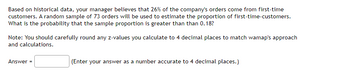 Based on historical data, your manager believes that 26% of the company's orders come from first-time
customers. A random sample of 73 orders will be used to estimate the proportion of first-time-customers.
What is the probability that the sample proportion is greater than than 0.18?
Note: You should carefully round any z-values you calculate to 4 decimal places to match wamap's approach
and calculations.
Answer
(Enter your answer as a number accurate to 4 decimal places.)