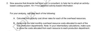 2. Now assume that Amanda has hired you, a consultant, to help her to adopt an activity-
based costing system. You have gathered activity-based information
For your analysis, calculate each of the following:
A. Calculate the capacity cost driver rates for each of the overhead resources.
B. Determine the total monthly overhead resource costs allocated to each of the
four production departments. Note: In your intermediary calculations, make sure
to show the costs allocated from each resource to each production department.