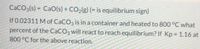 CACO3(s) = CaO(s) + CO2(g) (= is equilibrium sign)
%3D
If 0.02311 M of CaCO3 is in a container and heated to 800 °C what
percent of the CaCO3 will react to reach equilibrium? If Kp = 1.16 at
%3D
800°C for the above reaction.

