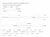 How many moles of Mg*2 in 6.00 mL of a 6.0 N Mg3(PO4)2 solution ?
First we have to convert moles into equivalents
Mg3(PO4)2
3 Mg*2
2 PO43
+
1 mol =
equivalents
1 mol MP =
mol Mg*2
eq
mol
(6.00 x 10-3 L)(-
%3D
eq MP
-) =
eq
mol Mg*2
mol MP)(--
) =
mol Mg*2
mol MP
а. 250.
b. 100.0
С. 2
d. 30.00
е. 6
f. 24
g. 3
h. 36
i. 18.0
j. 1
k. 6.00 x 10-3
I. 3.60 x 10-2
m. 6.00 x 10-2
n. 5
О. 3.0 х 102
p. 1.80 x 10-2
q. 7.65 x 10-10
r. 2.63
S. 7.89
t. 5.26
и. 1012
v. 109
w. 106
Х. 103
у. 95.21
z. 10
