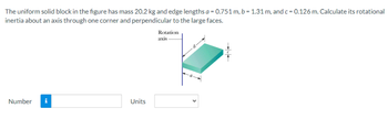 The uniform solid block in the figure has mass 20.2 kg and edge lengths a = 0.751 m, b = 1.31 m, and c = 0.126 m. Calculate its rotational
inertia about an axis through one corner and perpendicular to the large faces.
Number
t
Units
Rotation
axis