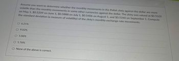 Assume you want to determine whether the monthly movements in the Polish zloty against the dollar are more
volatile than the monthly movements in some other currencies against the dollar. The zloty was valued at $0.5102
on May 1, $0.5209 on June 1, $0.5888 on July 1, $0.5406 on August 1, and $0.5260 on September 1. Compute
the standard deviation (a measure of volatility) of the zloty's monthly exchange rate movements.
O 6.21%
O9.02%
O 1.06%
O 1.76%
O None of the above is correct.